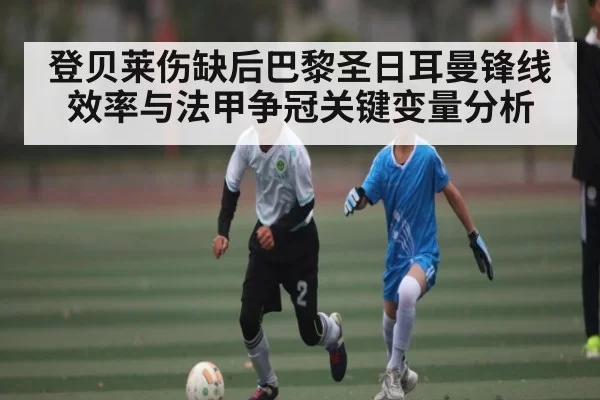 登贝莱伤缺后巴黎圣日耳曼锋线效率与法甲争冠关键变量分析 - MK